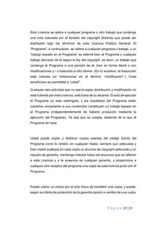 P á g i n a 29 | 81
Esta Licencia se aplica a cualquier programa u otro trabajo que contenga
una nota colocada por el tenedor del copyright diciendo que puede ser
distribuido bajo los términos de esta Licencia Pública General. El
"Programa", a continuación, se refiere a cualquier programa o trabajo, y un
“trabajo basado en el Programa” se referirá bien al Programa o cualquier
trabajo derivado de él según la ley del copyright: es decir, un trabajo que
contenga el Programa o una porción de él, bien en forma literal o con
modificaciones y / o traducido a otro idioma. (En lo sucesivo, la traducción
está incluida sin limitaciones en el término “modificación”.) Cada
beneficiario es asimilable a "usted".
Cualquier otra actividad que no sea la copia, distribución y modificación no
está cubierta por esta Licencia, está fuera de su alcance. El acto de ejecutar
el Programa no está restringido, y los resultados del Programa están
cubiertos únicamente si sus contenidos constituyen un trabajo basado en
el Programa (independientemente de haberlo producido mediante la
ejecución del Programa). Ya sea que se cumpla, depende de lo que el
Programa de hace.
Usted puede copiar y distribuir copias exactas del código fuente del
Programa como lo recibió, en cualquier medio, siempre que adecuada y
bien visible publique en cada copia un anuncio de copyright adecuado y un
repudio de garantía, mantenga intactos todos los anuncios que se refieran
a esta Licencia y a la ausencia de cualquier garantía, y proporcione a
cualquier otro receptor del programa una copia de esta licencia junto con el
Programa.
Puede cobrar un precio por el acto físico de transferir una copia, y puede,
según su oferta de protección de la garantía opción a cambio de una cuota.
 