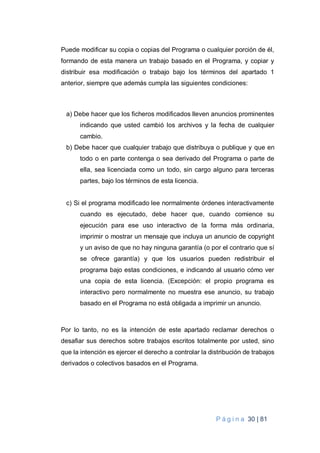 P á g i n a 30 | 81
Puede modificar su copia o copias del Programa o cualquier porción de él,
formando de esta manera un trabajo basado en el Programa, y copiar y
distribuir esa modificación o trabajo bajo los términos del apartado 1
anterior, siempre que además cumpla las siguientes condiciones:
a) Debe hacer que los ficheros modificados lleven anuncios prominentes
indicando que usted cambió los archivos y la fecha de cualquier
cambio.
b) Debe hacer que cualquier trabajo que distribuya o publique y que en
todo o en parte contenga o sea derivado del Programa o parte de
ella, sea licenciada como un todo, sin cargo alguno para terceras
partes, bajo los términos de esta licencia.
c) Si el programa modificado lee normalmente órdenes interactivamente
cuando es ejecutado, debe hacer que, cuando comience su
ejecución para ese uso interactivo de la forma más ordinaria,
imprimir o mostrar un mensaje que incluya un anuncio de copyright
y un aviso de que no hay ninguna garantía (o por el contrario que sí
se ofrece garantía) y que los usuarios pueden redistribuir el
programa bajo estas condiciones, e indicando al usuario cómo ver
una copia de esta licencia. (Excepción: el propio programa es
interactivo pero normalmente no muestra ese anuncio, su trabajo
basado en el Programa no está obligada a imprimir un anuncio.
Por lo tanto, no es la intención de este apartado reclamar derechos o
desafiar sus derechos sobre trabajos escritos totalmente por usted, sino
que la intención es ejercer el derecho a controlar la distribución de trabajos
derivados o colectivos basados en el Programa.
 