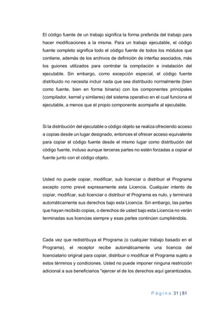 P á g i n a 31 | 81
El código fuente de un trabajo significa la forma preferida del trabajo para
hacer modificaciones a la misma. Para un trabajo ejecutable, el código
fuente completo significa todo el código fuente de todos los módulos que
contiene, además de los archivos de definición de interfaz asociados, más
los guiones utilizados para controlar la compilación e instalación del
ejecutable. Sin embargo, como excepción especial, el código fuente
distribuido no necesita incluir nada que sea distribuido normalmente (bien
como fuente, bien en forma binaria) con los componentes principales
(compilador, kernel y similares) del sistema operativo en el cual funciona el
ejecutable, a menos que el propio componente acompañe al ejecutable.
Si la distribución del ejecutable o código objeto se realiza ofreciendo acceso
a copias desde un lugar designado, entonces el ofrecer acceso equivalente
para copiar el código fuente desde el mismo lugar como distribución del
código fuente, incluso aunque terceras partes no estén forzadas a copiar el
fuente junto con el código objeto.
Usted no puede copiar, modificar, sub licenciar o distribuir el Programa
excepto como prevé expresamente esta Licencia. Cualquier intento de
copiar, modificar, sub licenciar o distribuir el Programa es nulo, y terminará
automáticamente sus derechos bajo esta Licencia. Sin embargo, las partes
que hayan recibido copias, o derechos de usted bajo esta Licencia no verán
terminadas sus licencias siempre y esas partes continúen cumpliéndola.
Cada vez que redistribuya el Programa (o cualquier trabajo basado en el
Programa), el receptor recibe automáticamente una licencia del
licenciatario original para copiar, distribuir o modificar el Programa sujeto a
estos términos y condiciones. Usted no puede imponer ninguna restricción
adicional a sus beneficiarios "ejercer el de los derechos aquí garantizados.
 