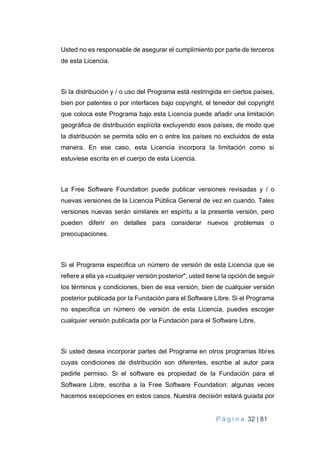 P á g i n a 32 | 81
Usted no es responsable de asegurar el cumplimiento por parte de terceros
de esta Licencia.
Si la distribución y / o uso del Programa está restringida en ciertos países,
bien por patentes o por interfaces bajo copyright, el tenedor del copyright
que coloca este Programa bajo esta Licencia puede añadir una limitación
geográfica de distribución explícita excluyendo esos países, de modo que
la distribución se permita sólo en o entre los países no excluidos de esta
manera. En ese caso, esta Licencia incorpora la limitación como si
estuviese escrita en el cuerpo de esta Licencia.
La Free Software Foundation puede publicar versiones revisadas y / o
nuevas versiones de la Licencia Pública General de vez en cuando. Tales
versiones nuevas serán similares en espíritu a la presente versión, pero
pueden diferir en detalles para considerar nuevos problemas o
preocupaciones.
Si el Programa especifica un número de versión de esta Licencia que se
refiere a ella ya «cualquier versión posterior", usted tiene la opción de seguir
los términos y condiciones, bien de esa versión, bien de cualquier versión
posterior publicada por la Fundación para el Software Libre. Si el Programa
no especifica un número de versión de esta Licencia, puedes escoger
cualquier versión publicada por la Fundación para el Software Libre.
Si usted desea incorporar partes del Programa en otros programas libres
cuyas condiciones de distribución son diferentes, escribe al autor para
pedirle permiso. Si el software es propiedad de la Fundación para el
Software Libre, escriba a la Free Software Foundation: algunas veces
hacemos excepciones en estos casos. Nuestra decisión estará guiada por
 