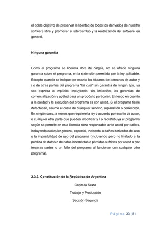 P á g i n a 33 | 81
el doble objetivo de preservar la libertad de todos los derivados de nuestro
software libre y promover el intercambio y la reutilización del software en
general.
Ninguna garantía
Como el programa se licencia libre de cargas, no se ofrece ninguna
garantía sobre el programa, en la extensión permitida por la ley aplicable.
Excepto cuando se indique por escrito los titulares de derechos de autor y
/ o de otras partes del programa "tal cual" sin garantía de ningún tipo, ya
sea expresa o implícita, incluyendo, sin limitación, las garantías de
comercialización y aptitud para un propósito particular. El riesgo en cuanto
a la calidad y la ejecución del programa es con usted. Si el programa tiene
defectuoso, asume el coste de cualquier servicio, reparación o corrección.
En ningún caso, a menos que requiere la ley o acuerdo por escrito de autor,
o cualquier otra parte que pueden modificar y / o redistribuya el programa
según se permite en esta licencia será responsable ante usted por daños,
incluyendo cualquier general, especial, incidental o daños derivados del uso
o la imposibilidad de uso del programa (incluyendo pero no limitado a la
pérdida de datos o de datos incorrectos o pérdidas sufridas por usted o por
terceras partes o un fallo del programa al funcionar con cualquier otro
programa).
2.3.3. Constitución de la República de Argentina
Capitulo Sexto
Trabajo y Producción
Sección Segunda
 
