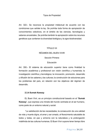 P á g i n a 34 | 81
Tipos de Propiedad
Art. 322.- Se reconoce la propiedad intelectual de acuerdo con las
condiciones que señale la ley. Se prohíbe toda forma de apropiación de
conocimientos colectivos, en el ámbito de las ciencias, tecnologías y
saberes ancestrales. Se prohíbe también la apropiación sobre los recursos
genéticos que contienen la diversidad biológica y la agro-biodiversidad.
TÍTULO VII
RÉGIMEN DEL BUEN VIVIR
Sección Primera
Educación
Art. 350.- El sistema de educación superior tiene como finalidad la
formación académica y profesional con visión científica y humanista; la
investigación científica y tecnológica; la innovación, promoción, desarrollo
y difusión de los saberes y las culturas; la construcción de soluciones para
los problemas del país, en relación con los objetivos del régimen de
desarrollo.
2.3.4 Sumak Kawsay
EL Buen Vivir, es un principio constitucional basado en el “Sumak
Kawsay”, que expresa una mirada del mundo centrada en el ser humano,
como parte de un entorno natural y social.
“La satisfacción de las necesidades, la consecución de una calidad
de vida y muerte digna, el amar y ser amado, el florecimiento saludable de
todos y todas, en paz y armonía con la naturaleza y la prolongación
indefinida de las culturas humanas. El Buen Vivir supone tener tiempo libre
 