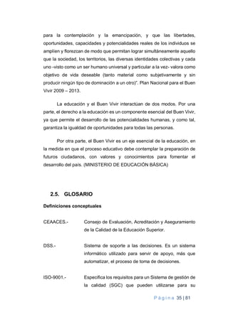 P á g i n a 35 | 81
para la contemplación y la emancipación, y que las libertades,
oportunidades, capacidades y potencialidades reales de los individuos se
amplíen y florezcan de modo que permitan lograr simultáneamente aquello
que la sociedad, los territorios, las diversas identidades colectivas y cada
uno -visto como un ser humano universal y particular a la vez- valora como
objetivo de vida deseable (tanto material como subjetivamente y sin
producir ningún tipo de dominación a un otro)”. Plan Nacional para el Buen
Vivir 2009 – 2013.
La educación y el Buen Vivir interactúan de dos modos. Por una
parte, el derecho a la educación es un componente esencial del Buen Vivir,
ya que permite el desarrollo de las potencialidades humanas, y como tal,
garantiza la igualdad de oportunidades para todas las personas.
Por otra parte, el Buen Vivir es un eje esencial de la educación, en
la medida en que el proceso educativo debe contemplar la preparación de
futuros ciudadanos, con valores y conocimientos para fomentar el
desarrollo del país. (MINISTERIO DE EDUCACIÓN BÁSICA)
2.5. GLOSARIO
Definiciones conceptuales
CEAACES.- Consejo de Evaluación, Acreditación y Aseguramiento
de la Calidad de la Educación Superior.
DSS.- Sistema de soporte a las decisiones. Es un sistema
informático utilizado para servir de apoyo, más que
automatizar, el proceso de toma de decisiones.
ISO-9001.- Especifica los requisitos para un Sistema de gestión de
la calidad (SGC) que pueden utilizarse para su
 