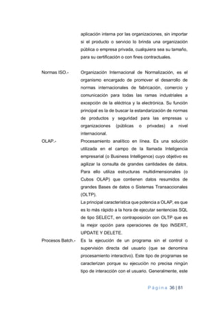 P á g i n a 36 | 81
aplicación interna por las organizaciones, sin importar
si el producto o servicio lo brinda una organización
pública o empresa privada, cualquiera sea su tamaño,
para su certificación o con fines contractuales.
Normas ISO.- Organización Internacional de Normalización, es el
organismo encargado de promover el desarrollo de
normas internacionales de fabricación, comercio y
comunicación para todas las ramas industriales a
excepción de la eléctrica y la electrónica. Su función
principal es la de buscar la estandarización de normas
de productos y seguridad para las empresas u
organizaciones (públicas o privadas) a nivel
internacional.
OLAP.- Procesamiento analítico en línea. Es una solución
utilizada en el campo de la llamada Inteligencia
empresarial (o Business Intelligence) cuyo objetivo es
agilizar la consulta de grandes cantidades de datos.
Para ello utiliza estructuras multidimensionales (o
Cubos OLAP) que contienen datos resumidos de
grandes Bases de datos o Sistemas Transaccionales
(OLTP).
La principal característica que potencia a OLAP, es que
es lo más rápido a la hora de ejecutar sentencias SQL
de tipo SELECT, en contraposición con OLTP que es
la mejor opción para operaciones de tipo INSERT,
UPDATE Y DELETE.
Procesos Batch.- Es la ejecución de un programa sin el control o
supervisión directa del usuario (que se denomina
procesamiento interactivo). Este tipo de programas se
caracterizan porque su ejecución no precisa ningún
tipo de interacción con el usuario. Generalmente, este
 