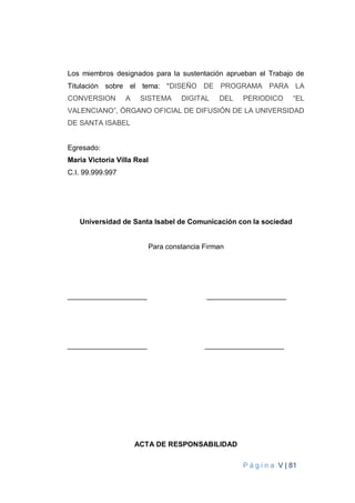 P á g i n a V | 81
Los miembros designados para la sustentación aprueban el Trabajo de
Titulación sobre el tema: “DISEÑO DE PROGRAMA PARA LA
CONVERSION A SISTEMA DIGITAL DEL PERIODICO “EL
VALENCIANO”, ÓRGANO OFICIAL DE DIFUSIÓN DE LA UNIVERSIDAD
DE SANTA ISABEL
Egresado:
Maria Victoria Villa Real
C.I. 99.999.997
Universidad de Santa Isabel de Comunicación con la sociedad
Para constancia Firman
____________________ ____________________
____________________ ____________________
ACTA DE RESPONSABILIDAD
 