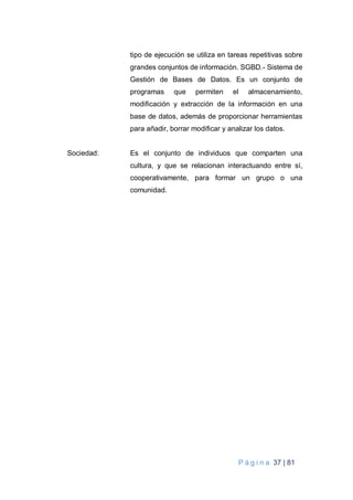 P á g i n a 37 | 81
tipo de ejecución se utiliza en tareas repetitivas sobre
grandes conjuntos de información. SGBD.- Sistema de
Gestión de Bases de Datos. Es un conjunto de
programas que permiten el almacenamiento,
modificación y extracción de la información en una
base de datos, además de proporcionar herramientas
para añadir, borrar modificar y analizar los datos.
Sociedad: Es el conjunto de individuos que comparten una
cultura, y que se relacionan interactuando entre sí,
cooperativamente, para formar un grupo o una
comunidad.
 