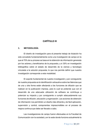P á g i n a 38 | 81
CAPÍTULO III
3. METODOLOGÍA
El diseño de investigación para el presente trabajo de titulación ha
sido concebido fundamentalmente como una investigación de campo en la
que el 70% de su proceso se basa en la obtención de información generada
por los actores y beneficiarios de la propuesta y un 30% en investigación
bibliográfica sobre el estado de desarrollo de la ciencia y tecnología
vinculada a la solución propuesta, lo que nos permite definir que nuestra
investigación corresponde a esta modalidad.
El soporte fundamental de nuestra investigación y por consiguiente
de nuestra propuesta es la identificación exhaustiva sobre las falencias que
de una u otra forma están afectando a las funciones de difusión que se
realizan en la publicación impresa, para lo cual se pretende que con el
desarrollo de una adecuada utilización de software se contribuya a
potenciar su impacto y por consiguiente a cumplir adecuadamente sus
funciones de difusión, educación y organización. Las acciones de obtención
de información nos permitirán un diseño más eficiente y de fácil aplicación,
supervisión y control, componentes imprescindibles en el proceso de
mejora continua que debe ser llevado a cabo.
Las investigaciones de campo fueron efectuadas en la Facultad de
Comunicación con la sociedad y en la sede donde funciona actualmente la
 