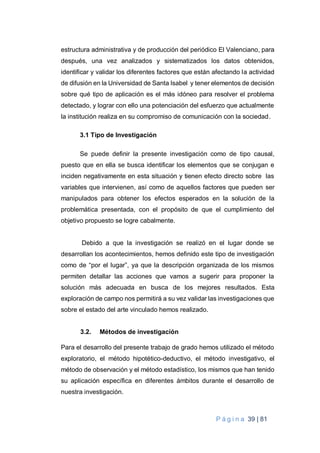 P á g i n a 39 | 81
estructura administrativa y de producción del periódico El Valenciano, para
después, una vez analizados y sistematizados los datos obtenidos,
identificar y validar los diferentes factores que están afectando la actividad
de difusión en la Universidad de Santa Isabel y tener elementos de decisión
sobre qué tipo de aplicación es el más idóneo para resolver el problema
detectado, y lograr con ello una potenciación del esfuerzo que actualmente
la institución realiza en su compromiso de comunicación con la sociedad.
3.1 Tipo de Investigación
Se puede definir la presente investigación como de tipo causal,
puesto que en ella se busca identificar los elementos que se conjugan e
inciden negativamente en esta situación y tienen efecto directo sobre las
variables que intervienen, así como de aquellos factores que pueden ser
manipulados para obtener los efectos esperados en la solución de la
problemática presentada, con el propósito de que el cumplimiento del
objetivo propuesto se logre cabalmente.
Debido a que la investigación se realizó en el lugar donde se
desarrollan los acontecimientos, hemos definido este tipo de investigación
como de “por el lugar”, ya que la descripción organizada de los mismos
permiten detallar las acciones que vamos a sugerir para proponer la
solución más adecuada en busca de los mejores resultados. Esta
exploración de campo nos permitirá a su vez validar las investigaciones que
sobre el estado del arte vinculado hemos realizado.
3.2. Métodos de investigación
Para el desarrollo del presente trabajo de grado hemos utilizado el método
exploratorio, el método hipotético-deductivo, el método investigativo, el
método de observación y el método estadístico, los mismos que han tenido
su aplicación específica en diferentes ámbitos durante el desarrollo de
nuestra investigación.
 