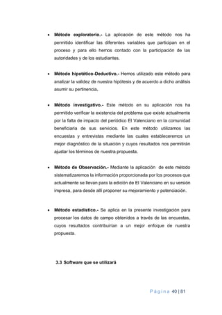 P á g i n a 40 | 81
 Método exploratorio.- La aplicación de este método nos ha
permitido identificar las diferentes variables que participan en el
proceso y para ello hemos contado con la participación de las
autoridades y de los estudiantes.
 Método hipotético-Deductivo.- Hemos utilizado este método para
analizar la validez de nuestra hipótesis y de acuerdo a dicho análisis
asumir su pertinencia.
 Método investigativo.- Este método en su aplicación nos ha
permitido verificar la existencia del problema que existe actualmente
por la falta de impacto del periódico El Valenciano en la comunidad
beneficiaria de sus servicios. En este método utilizamos las
encuestas y entrevistas mediante las cuales estableceremos un
mejor diagnóstico de la situación y cuyos resultados nos permitirán
ajustar los términos de nuestra propuesta.
 Método de Observación.- Mediante la aplicación de este método
sistematizaremos la información proporcionada por los procesos que
actualmente se llevan para la edición de El Valenciano en su versión
impresa, para desde allí proponer su mejoramiento y potenciación.
 Método estadístico.- Se aplica en la presente investigación para
procesar los datos de campo obtenidos a través de las encuestas,
cuyos resultados contribuirían a un mejor enfoque de nuestra
propuesta.
3.3 Software que se utilizará
 