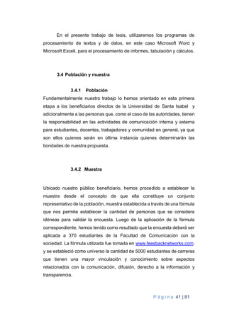 P á g i n a 41 | 81
En el presente trabajo de tesis, utilizaremos los programas de
procesamiento de textos y de datos, en este caso Microsoft Word y
Microsoft Excell, para el procesamiento de informes, tabulación y cálculos.
3.4 Población y muestra
3.4.1 Población
Fundamentalmente nuestro trabajo lo hemos orientado en esta primera
etapa a los beneficiarios directos de la Universidad de Santa Isabel y
adicionalmente a las personas que, como el caso de las autoridades, tienen
la responsabilidad en las actividades de comunicación interna y externa
para estudiantes, docentes, trabajadores y comunidad en general, ya que
son ellos quienes serán en última instancia quienes determinarán las
bondades de nuestra propuesta.
3.4.2 Muestra
Ubicado nuestro público beneficiario, hemos procedido a establecer la
muestra desde el concepto de que ella constituye un conjunto
representativo de la población, muestra establecida a través de una fórmula
que nos permite establecer la cantidad de personas que se considera
idóneas para validar la encuesta. Luego de la aplicación de la fórmula
correspondiente, hemos tenido como resultado que la encuesta deberá ser
aplicada a 370 estudiantes de la Facultad de Comunicación con la
sociedad. La fórmula utilizada fue tomada en www.feesbacknetworks.com.
y se estableció como universo la cantidad de 5000 estudiantes de carreras
que tienen una mayor vinculación y conocimiento sobre aspectos
relacionados con la comunicación, difusión, derecho a la información y
transparencia.
 