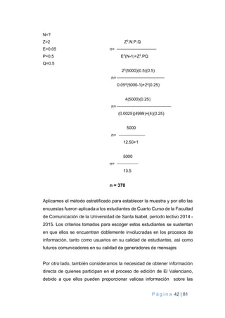 P á g i n a 42 | 81
N=?
Z=2 Z2
.N.P.Q
E=0.05 n=
P=0.5 E2
(N-1)+Z2
.PQ
Q=0.5
22
(5000)(0.5)(0.5)
n=
0.052
(5000-1)+22
(0.25)
4(5000)(0.25)
n=
(0.0025)(4999)+(4)(0.25)
5000
n=
12.50+1
5000
n=
13.5
n = 370
Aplicamos el método estratificado para establecer la muestra y por ello las
encuestas fueron aplicada a los estudiantes de Cuarto Curso de la Facultad
de Comunicación de la Universidad de Santa Isabel, periodo lectivo 2014 -
2015. Los criterios tomados para escoger estos estudiantes se sustentan
en que ellos se encuentran doblemente involucradas en los procesos de
información, tanto como usuarios en su calidad de estudiantes, así como
futuros comunicadores en su calidad de generadores de mensajes
Por otro lado, también consideramos la necesidad de obtener información
directa de quienes participan en el proceso de edición de El Valenciano,
debido a que ellos pueden proporcionar valiosa información sobre las
 