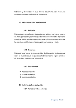 P á g i n a 43 | 81
fortalezas y debilidades de que dispone actualmente este medio de
comunicación de la Universidad de Santa Isabel.
3.5 Instrumentos de la Investigación
3.5.1 Encuesta
Diseñada para ser aplicada a los estudiantes, quienes expresaran a través
de ella su percepción y opiniones que deberán ser incorporadas al presente
trabajo de grado para que nuestra propuesta cumpla con la satisfacción de
las premisas establecidas en la descripción del problema tratado.
3.5.2 Entrevista
Diseñada para lograr la mayor cantidad de información en tiempo real
sobre la situación actual en que se edita El Valenciano, órgano oficial de
difusión de la Universidad de Santa Isabel
3.5.3 Instrumentos
 hojas de encuestas
 hoja de entrevistas
 cuadros estadísticos
3.6 Variables de la investigación
3.6.1 Variables Independientes
 