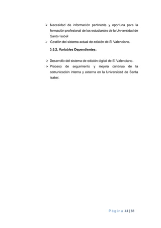 P á g i n a 44 | 81
 Necesidad de información pertinente y oportuna para la
formación profesional de los estudiantes de la Universidad de
Santa Isabel
 Gestión del sistema actual de edición de El Valenciano.
3.5.2. Variables Dependientes:
 Desarrollo del sistema de edición digital de El Valenciano.
 Proceso de seguimiento y mejora continua de la
comunicación interna y externa en la Universidad de Santa
Isabel.
 