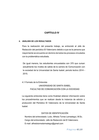 P á g i n a 45 | 81
CAPÍTULO IV
4. ANÁLISIS DE LOS RESULTADOS
Para la realización del presente trabajo, se entrevistó al Jefe de
Redacción del periódico El Valenciano debido a que es la persona que
mayormente se encuentra en dominio de todos los procesos vinculados
con la problemática estudiada.
De igual manera, los estudiantes encuestados son 370 que cursan
actualmente los niveles de salida de la carrera de Comunicación con
la sociedad de la Universidad de Santa Isabel, periodo lectivo 2014 -
2015.
4.1 Formato de la Entrevista
UNIVERSIDAD DE SANTA ISABEL
FACULTAD DE COMUNICACIÓN CON LA SOCIEDAD
La siguiente entrevista tiene como finalidad obtener información sobre
los procedimientos que se realizan desde la instancia de edición y
producción del Periódico El Valenciano de la Universidad de Santa
Isabel.
DATOS DE IDENTIFICACIÓN
Nombre del entrevistado: Lcdo. Alfredo Torres Larreategui, M.Sc.
Cargo del entrevistado: Jefe de Redacción de El Valenciano
E-mail: alfredotorreslarreategui@gmail.com
 