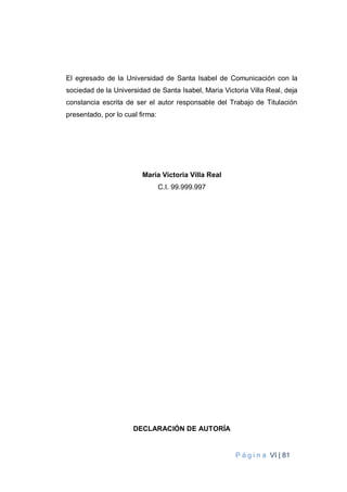 P á g i n a VI | 81
El egresado de la Universidad de Santa Isabel de Comunicación con la
sociedad de la Universidad de Santa Isabel, Maria Victoria Villa Real, deja
constancia escrita de ser el autor responsable del Trabajo de Titulación
presentado, por lo cual firma:
Maria Victoria Villa Real
C.I. 99.999.997
DECLARACIÓN DE AUTORÍA
 