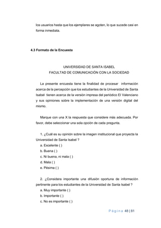 P á g i n a 48 | 81
los usuarios hasta que los ejemplares se agoten, lo que sucede casi en
forma inmediata.
4.3 Formato de la Encuesta
UNIVERSIDAD DE SANTA ISABEL
FACULTAD DE COMUNICACIÓN CON LA SOCIEDAD
La presente encuesta tiene la finalidad de procesar información
acerca de la percepción que los estudiantes de la Universidad de Santa
Isabel tienen acerca de la versión impresa del periódico El Valenciano
y sus opiniones sobre la implementación de una versión digital del
mismo.
Marque con una X la respuesta que considere más adecuada. Por
favor, debe seleccionar una sola opción de cada pregunta.
1. ¿Cuál es su opinión sobre la imagen institucional que proyecta la
Universidad de Santa Isabel ?
a. Excelente ( )
b. Buena ( )
c. Ni buena, ni mala ( )
d. Mala ( )
e. Pésima ( )
2. ¿Considera importante una difusión oportuna de información
pertinente para los estudiantes de la Universidad de Santa Isabel ?
a. Muy importante ( )
b. Importante ( )
c. No es importante ( )
 