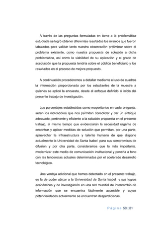 P á g i n a 50 | 81
A través de las preguntas formuladas en torno a la problemática
estudiada se logró obtener diferentes resultados los mismos que fueron
tabulados para validar tanto nuestra observación preliminar sobre el
problema existente, como nuestra propuesta de solución a dicha
problemática, así como la viabilidad de su aplicación y el grado de
aceptación que la propuesta tendría sobre el público beneficiario y los
resultados en el proceso de mejora propuesto.
A continuación procederemos a detallar mediante el uso de cuadros
la información proporcionada por los estudiantes de la muestra a
quienes se aplicó la encuesta, desde el enfoque definido al inicio del
presente trabajo de investigación.
Los porcentajes establecidos como mayoritarios en cada pregunta,
serán los indicadores que nos permitan consolidar y dar un enfoque
adecuado, pertinente y eficiente a la solución propuesta en el presente
trabajo, al mismo tiempo que evidenciarán la necesidad urgente de
encontrar y aplicar medidas de solución que permitan, por una parte,
aprovechar la infraestructura y talento humano de que dispone
actualmente la Universidad de Santa Isabel para sus compromisos de
difusión y por otra parte, consideramos que la más importante,
modernizar este medio de comunicación institucional y ponerla a tono
con las tendencias actuales determinadas por el acelerado desarrollo
tecnológico.
Una ventaja adicional que hemos detectado en el presente trabajo,
es la de poder ubicar a la Universidad de Santa Isabel y sus logros
académicos y de investigación en una red mundial de intercambio de
información que se encuentra fácilmente accesible y cuyas
potencialidades actualmente se encuentran desperdiciadas.
 