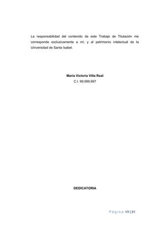 P á g i n a VII | 81
La responsabilidad del contenido de este Trabajo de Titulación me
corresponde exclusivamente a mí; y al patrimonio intelectual de la
Universidad de Santa Isabel.
Maria Victoria Villa Real
C.I. 99.999.997
DEDICATORIA
 
