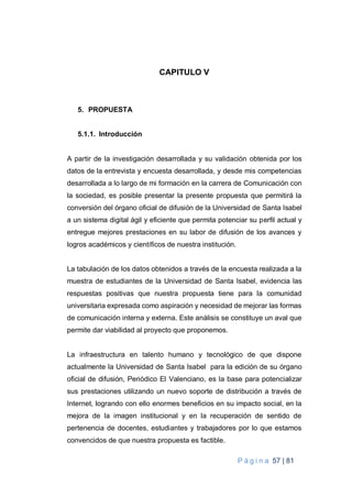 P á g i n a 57 | 81
CAPITULO V
5. PROPUESTA
5.1.1. Introducción
A partir de la investigación desarrollada y su validación obtenida por los
datos de la entrevista y encuesta desarrollada, y desde mis competencias
desarrollada a lo largo de mi formación en la carrera de Comunicación con
la sociedad, es posible presentar la presente propuesta que permitirá la
conversión del órgano oficial de difusión de la Universidad de Santa Isabel
a un sistema digital ágil y eficiente que permita potenciar su perfil actual y
entregue mejores prestaciones en su labor de difusión de los avances y
logros académicos y científicos de nuestra institución.
La tabulación de los datos obtenidos a través de la encuesta realizada a la
muestra de estudiantes de la Universidad de Santa Isabel, evidencia las
respuestas positivas que nuestra propuesta tiene para la comunidad
universitaria expresada como aspiración y necesidad de mejorar las formas
de comunicación interna y externa. Este análisis se constituye un aval que
permite dar viabilidad al proyecto que proponemos.
La infraestructura en talento humano y tecnológico de que dispone
actualmente la Universidad de Santa Isabel para la edición de su órgano
oficial de difusión, Periódico El Valenciano, es la base para potencializar
sus prestaciones utilizando un nuevo soporte de distribución a través de
Internet, logrando con ello enormes beneficios en su impacto social, en la
mejora de la imagen institucional y en la recuperación de sentido de
pertenencia de docentes, estudiantes y trabajadores por lo que estamos
convencidos de que nuestra propuesta es factible.
 