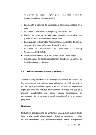 P á g i n a 59 | 81
 Adquisición de soporte digital para contenidos multimedia
(imágenes, vídeos, documentación).
 Suscripción a sistemas de suscripción a boletines periódicos en la
web.
 Desarrollo de canales de suscripción y sindicación RSS
 Diseño de extranet privada para usuarios registrados, con
posibilidad de mostrar contenidos exclusivos.
 Configuración de Intranet de Administración, con gestión de roles de
usuarios (directores, redactores, fotógrafos, etc.)
 Desarrollo de herramientas de comunicación: E-mailing,
Newsletters, SMS, MMS.
 Sistemas de Comentarios, Chats, Foros de discusión, Blogs...
 Integración con Redes Sociales (Twitter, Facebook, Google+...) en
la publicación de contenidos
5.4.2. Estudio e investigación de la propuesta
A continuación presentamos una descripción detallada de cada una de
las herramientas informáticas, cuya aplicación permitirá convertir el
archivo digital que se elabora para la versión impresa, en un periódico
digital con todos los atributos de interacción en tiempo real que es la
principal característica que, según nuestra investigación, es
requerimiento de los usuarios y beneficiarios identificados en nuestra
propuesta.
Wordpress
Software de código abierto es un Content Management System (CMS)
ideal para la creación de un periódico digital, ya que cuenta con miles
de desarrolladores que permanentemente están incorporando
 