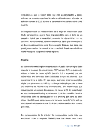 P á g i n a 60 | 81
innovaciones que lo hacen cada vez más personalizable y posee
millones de usuarios que han llevado a calificarlo como el mejor de
software libre en el 2009 durante el certamen de los Open Source CMS
Awards.
Su integración con las redes sociales es la mejor en relación con otros
CMS, característica que lo hace imprescindible para el éxito de un
periódico digital por la necesidad constante de interactividad con los
usuarios. Adicionalmente, contiene elementos SEO que contribuyen a
un buen posicionamiento web. Es necesario destacar que cada vez
prestigiosos medios de comunicación como Wall Street Journal utilizan
WordPress para sus publicaciones digitales.
Hosting
La selección del Hosting donde será alojada nuestra versión digital debe
soportar el lenguaje de programación PHP (versión 5.2.4. o superior) y
utilizar la base de datos MySQL (versión 5.0 o superior) que usa
WordPress. Por otro lado debe adaptarse al tipo de proyecto que
queremos llevar a cabo. En este caso, queremos crear un periódico
digital que genere mucho tráfico y contenga varios plugins, por lo tanto
una memoria de 700MB es lo recomendable. Del mismo modo que
requeriríamos un número de procesos no menor a 20. En tercer lugar,
es importante que el hosting admita varios dominios, con el fin de evitar
imitaciones como la ciberocupación o el phishing por parte de otros
sitios, y también para asegurarnos una forma de “patente” en la web, de
modo que el máximo número de dominios posibles conduzcan a nuestro
periódico.
En consideración de lo anterior, lo recomendable sería optar por
empresas como la empresa Webempresa que tienen muy buena
 