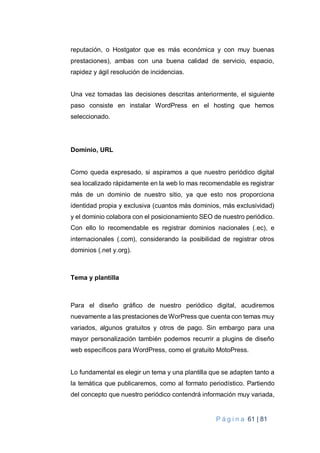 P á g i n a 61 | 81
reputación, o Hostgator que es más económica y con muy buenas
prestaciones), ambas con una buena calidad de servicio, espacio,
rapidez y ágil resolución de incidencias.
Una vez tomadas las decisiones descritas anteriormente, el siguiente
paso consiste en instalar WordPress en el hosting que hemos
seleccionado.
Dominio, URL
Como queda expresado, si aspiramos a que nuestro periódico digital
sea localizado rápidamente en la web lo mas recomendable es registrar
más de un dominio de nuestro sitio, ya que esto nos proporciona
identidad propia y exclusiva (cuantos más dominios, más exclusividad)
y el dominio colabora con el posicionamiento SEO de nuestro periódico.
Con ello lo recomendable es registrar dominios nacionales (.ec), e
internacionales (.com), considerando la posibilidad de registrar otros
dominios (.net y.org).
Tema y plantilla
Para el diseño gráfico de nuestro periódico digital, acudiremos
nuevamente a las prestaciones de WorPress que cuenta con temas muy
variados, algunos gratuitos y otros de pago. Sin embargo para una
mayor personalización también podemos recurrir a plugins de diseño
web específicos para WordPress, como el gratuito MotoPress.
Lo fundamental es elegir un tema y una plantilla que se adapten tanto a
la temática que publicaremos, como al formato periodístico. Partiendo
del concepto que nuestro periódico contendrá información muy variada,
 