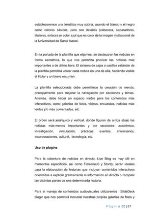 P á g i n a 62 | 81
estableceremos una temática muy sobria, usando el blanco y el negro
como colores básicos, pero con detalles (cabecera, separadores,
titulares, enlace) en color azul que es color de la imagen institucional de
la Universidad de Santa Isabel.
En la portada de la plantilla que elijamos, se destacaran las noticias en
forma asimétrica, lo que nos permitirá priorizar las noticias mas
importantes o de última hora. El sistema de cajas o casillas estándar de
la plantilla permitirá ubicar cada noticia en una de ella, haciendo visible
el titular y un breve resumen.
La plantilla seleccionada debe permitirnos la creación de menús,
principalmente para mejorar la navegación por secciones y temas.
Además, debe haber un espacio visible para los contenidos más
interactivos, como galerías de fotos, vídeos, encuestas, noticias más
leídas y/o más comentadas, etc.
El orden será jerárquico y vertical, donde figuren de arriba abajo las
noticias más-menos importantes y por secciones: académica,
investigación, vinculación, prácticas, eventos, aniversarios,
incorporaciones, cultural, tecnología, etc.
Uso de plugins
Para la cobertura de noticias en directo, Live Blog es muy útil en
momentos específicos, así como TimelineJS y Storify, serán ideales
para la elaboración de historias que incluyan contenidos interactivos
orientados a explicar gráficamente la información en directo o recopilar
las distintas partes de una determinada historia.
Para el manejo de contenidos audiovisuales utilizaremos SlideDeck
plugin que nos permitirá incrustar nuestras propias galerías de fotos y
 