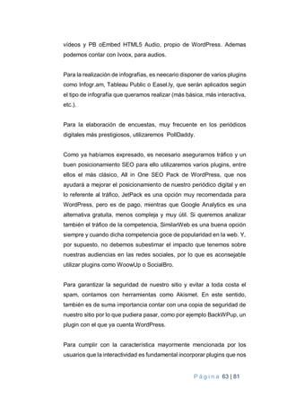P á g i n a 63 | 81
vídeos y PB oEmbed HTML5 Audio, propio de WordPress. Ademas
podemos contar con Ivoox, para audios.
Para la realización de infografías, es neecario disponer de varios plugins
como Infogr.am, Tableau Public o Easel.ly, que serán aplicados según
el tipo de infografía que queramos realizar (más básica, más interactiva,
etc.).
Para la elaboración de encuestas, muy frecuente en los periódicos
digitales más prestigiosos, utilizaremos PollDaddy.
Como ya habíamos expresado, es necesario asegurarnos tráfico y un
buen posicionamiento SEO para ello utilizaremos varios plugins, entre
ellos el más clásico, All in One SEO Pack de WordPress, que nos
ayudará a mejorar el posicionamiento de nuestro periódico digital y en
lo referente al tráfico, JetPack es una opción muy recomendada para
WordPress, pero es de pago, mientras que Google Analytics es una
alternativa gratuita, menos compleja y muy útil. Si queremos analizar
también el tráfico de la competencia, SimilarWeb es una buena opción
siempre y cuando dicha competencia goce de popularidad en la web. Y,
por supuesto, no debemos subestimar el impacto que tenemos sobre
nuestras audiencias en las redes sociales, por lo que es aconsejable
utilizar plugins como WoowUp o SocialBro.
Para garantizar la seguridad de nuestro sitio y evitar a toda costa el
spam, contamos con herramientas como Akismet. En este sentido,
también es de suma importancia contar con una copia de seguridad de
nuestro sitio por lo que pudiera pasar, como por ejemplo BackWPup, un
plugin con el que ya cuenta WordPress.
Para cumplir con la característica mayormente mencionada por los
usuarios que la interactividad es fundamental incorporar plugins que nos
 