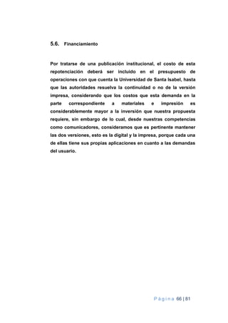 P á g i n a 66 | 81
5.6. Financiamiento
Por tratarse de una publicación institucional, el costo de esta
repotenciación deberá ser incluido en el presupuesto de
operaciones con que cuenta la Universidad de Santa Isabel, hasta
que las autoridades resuelva la continuidad o no de la versión
impresa, considerando que los costos que esta demanda en la
parte correspondiente a materiales e impresión es
considerablemente mayor a la inversión que nuestra propuesta
requiere, sin embargo de lo cual, desde nuestras competencias
como comunicadores, consideramos que es pertinente mantener
las dos versiones, esto es la digital y la impresa, porque cada una
de ellas tiene sus propias aplicaciones en cuanto a las demandas
del usuario.
 