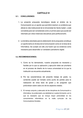 P á g i n a 67 | 81
CAPÍTULO VI
6.1. CONCLUSIONES:
1. La presente propuesta tecnológica desde el ámbito de la
Comunicación es un aporte que permitirá resolver un problema que
afecta la vida institucional de la Universidad de Santa Isabel y está
concebida para ser considerada como un primer paso que puede ser
retomado por otras instancias educativas para perfeccionarlo.
2. La temática abordada para la elaboración de la propuesta constituye
un aporte tanto en él área de la Comunicación como en el área de la
Informática. Se cumple con ello una fusión que se evidencia como
necesaria para desarrollar un verdadero periodismo digital.
6.2. RECOMENDACIONES:
1. Como se ha demostrado, nuestra propuesta es necesaria y
factible por lo que su aplicación y ejecución debe ser prioritaria
en el proceso de diseño de la nueva universidad en la que la
institución se encuentra actualmente.
2. Por las características del presente trabajo de grado, su
contenido puede ser tomado como punto de partida para la
realización de otras tesis de grado y de posgrado que
profundicen sobre cada uno de los aspectos citados.
3. El manejo conjunto y adecuado de las disciplinas de Comunicación e
Informática, ha evidenciado una debilidad en nuestra formación, por lo
que es necesario que se incluya mayor profundidad en los
conocimientos informáticos en la malla curricular de los
Comunicadores Sociales.
 