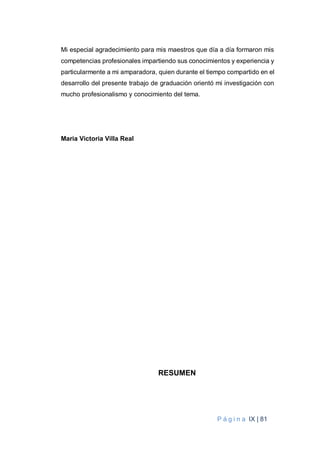 P á g i n a IX | 81
Mi especial agradecimiento para mis maestros que día a día formaron mis
competencias profesionales impartiendo sus conocimientos y experiencia y
particularmente a mi amparadora, quien durante el tiempo compartido en el
desarrollo del presente trabajo de graduación orientó mi investigación con
mucho profesionalismo y conocimiento del tema.
Maria Victoria Villa Real
RESUMEN
 