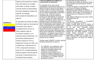 VENEZUELA
Estado social de derecho en nuestros
días, tiene relación con el estado
democrático, en efecto, el estado
social de derecho ha experimentado
las luchas ideológicas y políticas del
siglo XIX. Sin embargo,
este concepto fue desarrollado en el
siglo XX.
El nacimiento del concepto de Estado
de Derecho según sus consecuencias
es producto de las críticas a
la ideología liberal, tal como se
había impuesto a partir de
la revolución burguesa, y a su
expresión jurídico-constitucional, con
las primeras Declaraciones de
Derecho (Virginia de 1776 y la
Declaración Francesa de 1789), y las
constituciones, norteamericana de
1787 y revolucionaria francesas, a
partir de 1791; es fundamentalmente
desde la segunda mitad del siglo XIX
que surge el cuestionamiento de la
concepción liberal originaria.
I. Responsabilidad de los Medios de
Comunicación en Venezuela
En Venezuela se ha vivido una de
inestabilidad e incertidumbre política en una
etapa de transición que se ha prolongado. Y
ha sido un caso en América Latina que se
presenta distinto a las formas tradicionales
por sus matices neopopulistas y autoritarios
de nuevo cuño1. Asimismo, de allí la
importancia del rol que los medios de
comunicación (Mass-Media) en especial la
TV, radio y prensa, han tenido dentro del
debate y confrontación política actual que se
presenta de suma importancia para la
discusión política de la opinión pública. Vale
decir, los Mass-Media están influyendo de
manera preponderante en el debate político,
y su respectiva toma de decisiones dentro
de las democracias en construcción. Pero se
advierte que la discusión política generada
dentro de los parlamentos, Asambleas (caso
venezolano), o Congresos sigue siendo la
máxima para establecer consenso dentro de
las democracias representativas para la
solución de sus conflictos.
También existe CONATEL comisión nacional
de telecomunicaciones la visión es
“En CONATEL nos visualizamos como
una institución pública al servicio del
pueblo que desarrolla políticas para
contribuir a la transformación
permanente de la sociedad a fin de
alcanzar los ideales consagrados en la
Constitución de la República Bolivariana
de Venezuela en un contexto nacional,
continental y mundial.”
El crecimiento de estos medios es
otro factor que no puede ser ignorando dentro
de los estudios de la comunicación social en
Venezuela.
En 2001 se registró un total de 60 MAC. Cifras
de la Dirección General de Medios
Alternativos y Comunitarios del MinCI, a
principios del2008, indicaban la existencia de
266 MAC, de los cuales, 23 correspondían a
radioemisoras y 35 a televisoras, siendo los
estados
Zulia, Mérida y Miranda los que mayor número
de habilitaciones han
recibido
Los términos “comunitario” y “comunidad”
pueden ser engañosos y ocultar el
miedo a acoger dentro de sí al distinto, al
diferente, lo cual tiene especial trascendencia
en un país como Venezuela donde
actualmente se acentúan posiciones
políticamente contrapuestas, de las cuales los
medios han sido reflejo, llegando a tomar
partido, fijando posiciones y omitiendo
importantes consideraciones, como las de
Martín Barbero(1995) quien apuntaba que la
radio, la televisión y la prensa son medios y
mediaciones.
 