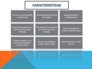 Permite una comunicación
en tiempo real
Permite participar en forma
democrática
Variada cantidad de
configuraciones
Acorta tiempo gracias a su
servicio de server push
tecnology
No requiere de una base de
da, puede crear varios
usuarios
Puede consultarse en
cualquier parte del mundo
Podemos trabajar con la
información requerida a
cortando tiempo
Servicio de multimedia:
sonido, música, videos
Rápido Económico y fácil
de usa
CARACTERISTICAS
 