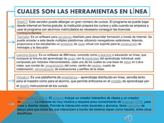 CUALES SON LAS HERRAMIENTAS EN LÍNEA
WebCT: Este servidor puede albergar un gran número de cursos. El programa se puede bajar
desde Internet en forma gratuita, la institución prepara los cursos y sólo cuando se empieza a
usar el programa con alumnos matriculados es necesario conseguir las licencias
correspondientes.
TopClass: Es un software para servidores diseñado para desarrollar formación a través de Internet. Se
puede acceder a este desde múltiples plataformas utilizando navegadores estándares. Además,
proporciona a los estudiantes un ambiente de clase virtual con soporte para la construcción de
mensajes y la discusión
Learning Space: Es un software de IBM lotus, conocido como e-learning o educación en línea, que
incorpora la fortuna del aprendizaje de grupo con la elasticidad del aprendizaje individual, está
compuesto por módulos interconectados, cada uno de los cuales es una base de datos en Lotus
notes, que consta de: programación del curso, centro de medios, cuarto de
colaboración, administración de evaluaciones y perfiles de la clase.
Virtual-U: Es una plataforma de enseñanza – aprendizaje distribuido en línea, sencilla tanto
para el maestro como para el alumno, que permite enfocarse en el modelo de aprendizaje yen
el diseño instruccional de los cursos.
Web Course in a Box: El sistema incluye un creador interactivo de clases y un creador
de pruebas. La interfase es muy intuitiva y requiere poco conocimiento de lenguaje HTML para
crear y diseñar clases. Permite la interacción entre docentes y alumnos, tiene tutoriales de
apoyo para que todos los que interactúen a través del sistema sepan como hacerlo, entre otros
beneficios.
 
