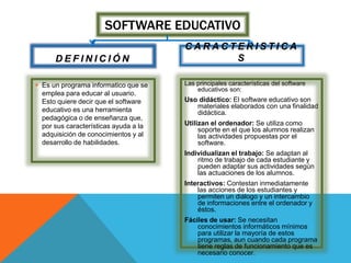 SOFTWARE EDUCATIVO
D E F I N I C I Ó N
 Es un programa informatico que se
emplea para educar al usuario.
Esto quiere decir que el software
educativo es una herramienta
pedagógica o de enseñanza que,
por sus características ayuda a la
adquisición de conocimientos y al
desarrollo de habilidades.
C A R A C T E R I S T I C A
S
Las principales características del software
educativos son:
Uso didáctico: El software educativo son
materiales elaborados con una finalidad
didáctica.
Utilizan el ordenador: Se utiliza como
soporte en el que los alumnos realizan
las actividades propuestas por el
software.
Individualizan el trabajo: Se adaptan al
ritmo de trabajo de cada estudiante y
pueden adaptar sus actividades según
las actuaciones de los alumnos.
Interactivos: Contestan inmediatamente
las acciones de los estudiantes y
permiten un diálogo y un intercambio
de informaciones entre el ordenador y
éstos.
Fáciles de usar: Se necesitan
conocimientos informáticos mínimos
para utilizar la mayoría de estos
programas, aun cuando cada programa
tiene reglas de funcionamiento que es
necesario conocer.
 
