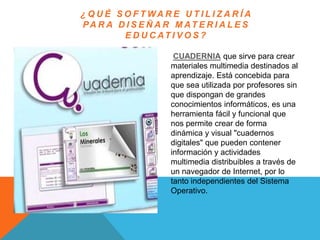 ¿ Q U É S O F T WA R E U T I L I Z A R Í A
PA R A D I S E Ñ A R M AT E R I A L E S
E D U C AT I V O S ?
CUADERNIA que sirve para crear
materiales multimedia destinados al
aprendizaje. Está concebida para
que sea utilizada por profesores sin
que dispongan de grandes
conocimientos informáticos, es una
herramienta fácil y funcional que
nos permite crear de forma
dinámica y visual "cuadernos
digitales" que pueden contener
información y actividades
multimedia distribuibles a través de
un navegador de Internet, por lo
tanto independientes del Sistema
Operativo.
 