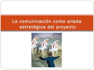 La comunicación como aliada
   estratégica del proyecto
 