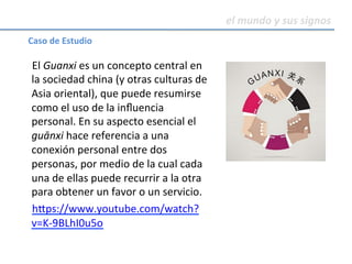 el	mundo	y	sus	signos	
	
El	Guanxi	es	un	concepto	central	en	
la	sociedad	china	(y	otras	culturas	de	
Asia	oriental),	que	puede	resumirse	
como	el	uso	de	la	inﬂuencia	
personal.	En	su	aspecto	esencial	el	
guānxi	hace	referencia	a	una	
conexión	personal	entre	dos	
personas,	por	medio	de	la	cual	cada	
una	de	ellas	puede	recurrir	a	la	otra	
para	obtener	un	favor	o	un	servicio.	
h^ps://www.youtube.com/watch?
v=K-9BLhI0u5o	
Caso	de	Estudio	
 
