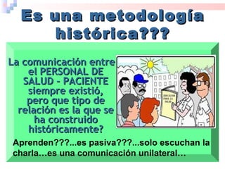La comunicación entreLa comunicación entre
el PERSONAL DEel PERSONAL DE
SALUD - PACIENTESALUD - PACIENTE
siempre existió,siempre existió,
pero que tipo depero que tipo de
relación es la que serelación es la que se
ha construidoha construido
históricamente?históricamente?
Es una metodologíaEs una metodología
histórica???histórica???
Aprenden???...es pasiva???...solo escuchan la
charla…es una comunicación unilateral…
 