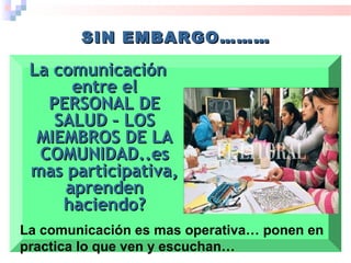 La comunicaciónLa comunicación
entre elentre el
PERSONAL DEPERSONAL DE
SALUD – LOSSALUD – LOS
MIEMBROS DE LAMIEMBROS DE LA
COMUNIDAD..esCOMUNIDAD..es
mas participativa,mas participativa,
aprendenaprenden
haciendo?haciendo?
SIN EMBARGO………SIN EMBARGO………
La comunicación es mas operativa… ponen en
practica lo que ven y escuchan…
 