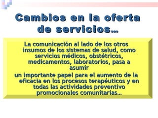 Cambios en la ofertaCambios en la oferta
de serviciosde servicios……
La comunicación al lado de los otrosLa comunicación al lado de los otros
insumos de los sistemas de salud, comoinsumos de los sistemas de salud, como
servicios médicos, obstétricos,servicios médicos, obstétricos,
medicamentos, laboratorios, pasa amedicamentos, laboratorios, pasa a
asumirasumir
un importante papel para el aumento de laun importante papel para el aumento de la
eficacia en los procesos terapéuticos y eneficacia en los procesos terapéuticos y en
todas las actividades preventivotodas las actividades preventivo
promocionales comunitarias…promocionales comunitarias…
 