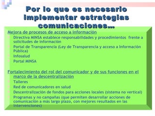 Mejora de procesos de acceso a información
 Directiva MINSA establece responsabilidades y procedimientos frente a
solicitudes de información
 Portal de Transparencia (Ley de Transparencia y acceso a Información
Pública)
 Infosalud
 Portal MINSA
Fortalecimiento del rol del comunicador y de sus funciones en el
marco de la descentralización
 Talleres
 Red de comunicadores en salud
 Descentralización de fondos para acciones locales (sistema no vertical)
 Programas y no campañas (que permiten desarrollar acciones de
comunicación a más largo plazo, con mejores resultados en las
intervenciones)
Por lo que es necesarioPor lo que es necesario
implementar estrategiasimplementar estrategias
comunicaciones…comunicaciones…
 