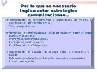 Fortalecimiento de conocimientos y capacidades en medios de
comunicación (periodismo cívico)
 Taller para periodistas
Fomento de la responsabilidad social (interacción entre el sector
público y el privado)
 Promover políticas institucionales
 Estrategia de lavado de manos
 En el Perú: Alto a la Tuberculosis
Fortalecimiento de espacios de diálogo entre la ciudadanía y el
Estado
 Defensoría de la Salud (ante el derecho vulnerado y casos sociales)
 Infosalud (consejería)
Por lo que es necesarioPor lo que es necesario
implementar estrategiasimplementar estrategias
comunicaciones…comunicaciones…
 