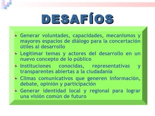 Generar voluntades, capacidades, mecanismos y
mayores espacios de diálogo para la concertación
útiles al desarrollo
Legitimar temas y actores del desarrollo en un
nuevo concepto de lo público
Instituciones conocidas, representativas y
transparentes abiertas a la ciudadanía
Climas comunicativos que generen información,
debate, opinión y participación
Generar identidad local y regional para lograr
una visión común de futuro
DESAFÍOSDESAFÍOS
 