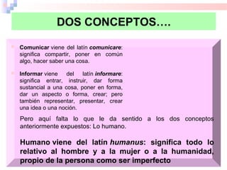 DOS CONCEPTOS….
 Comunicar viene  del  latín comunicare: 
significa  compartir,  poner  en  común 
algo, hacer saber una cosa.
 Informar viene  del  latín informare: 
significa  entrar,  instruir,  dar  forma 
sustancial  a  una  cosa,  poner  en  forma, 
dar  un  aspecto  o  forma,  crear;  pero 
también  representar,  presentar,  crear 
una idea o una noción.
Pero  aquí  falta  lo  que  le  da  sentido  a  los  dos  conceptos 
anteriormente expuestos: Lo humano.
Humano viene del latín humanus: significa todo lo
relativo al hombre y a la mujer o a la humanidad,
propio de la persona como ser imperfecto
 