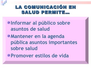 LA COMUNICACIÓN ENLA COMUNICACIÓN EN
SALUD PERMITE…SALUD PERMITE…
Informar al público sobre
asuntos de salud
Mantener en la agenda
pública asuntos importantes
sobre salud
Promover estilos de vida
 