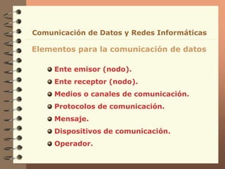 Ente emisor (nodo).
Ente receptor (nodo).
Medios o canales de comunicación.
Protocolos de comunicación.
Mensaje.
Dispositivos de comunicación.
Operador.
Elementos para la comunicación de datos
Comunicación de Datos y Redes Informáticas
 