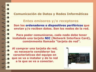 Son los ordenadores o dispositivos periféricos que
envían y/o reciben datos. Son los nodos de la red.
Para poder comunicarse, cada nodo debe tener
instalada una tarjeta NIC (Network Interface Card),
comúnmente llamada “tarjeta de red”.
Entes emisores y/o receptores
Comunicación de Datos y Redes Informáticas
Al comprar una tarjeta de red,
es necesario considerar las
características del equipo en
que se va a instalar y de la red
a la que se va a conectar.
 