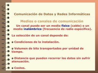 Un canal puede ser un medio físico (cable) o un
medio inalámbrico (frecuencia de radio específica).
La selección de un canal depende de:
Condiciones de la instalación.
Volumen de bits transportados por unidad de
tiempo.
Distancia que pueden recorrer los datos sin sufrir
atenuación.
Costos.
Medios o canales de comunicación
Comunicación de Datos y Redes Informáticas
 