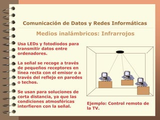 Usa LEDs y fotodiodos para
transmitir datos entre
ordenadores.
La señal se recoge a través
de pequeños receptores en
línea recta con el emisor o a
través del reflejo en paredes
o techos.
Se usan para soluciones de
corta distancia, ya que las
condiciones atmosféricas
interfieren con la señal.
Medios inalámbricos: Infrarrojos
Comunicación de Datos y Redes Informáticas
Ejemplo: Control remoto de
la TV.
 